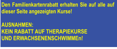 Den Familienkartenrabatt erhalten Sie auf alle auf dieser Seite angezeigten Kurse!   AUSNAHMEN: KEIN RABATT AUF THERAPIEKURSE  UND ERWACHSENENSCHWIMMEn!