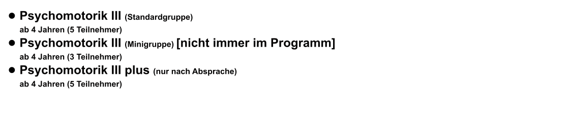 •	Psychomotorik III (Standardgruppe) ab 4 Jahren (5 Teilnehmer)  •	Psychomotorik III (Minigruppe) [nicht immer im Programm] ab 4 Jahren (3 Teilnehmer)  •	Psychomotorik III plus (nur nach Absprache) ab 4 Jahren (5 Teilnehmer)