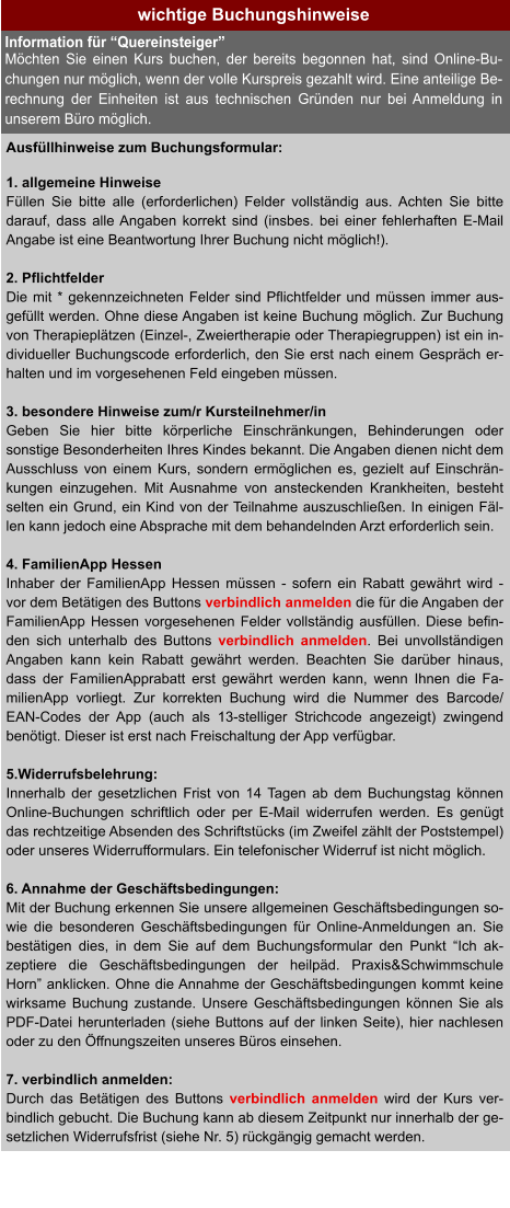 wichtige Buchungshinweise Ausfüllhinweise zum Buchungsformular:  1. allgemeine Hinweise Füllen Sie bitte alle (erforderlichen) Felder vollständig aus. Achten Sie bitte darauf, dass alle Angaben korrekt sind (insbes. bei einer fehlerhaften E-Mail Angabe ist eine Beantwortung Ihrer Buchung nicht möglich!).  2. Pflichtfelder Die mit * gekennzeichneten Felder sind Pflichtfelder und müssen immer aus-gefüllt werden. Ohne diese Angaben ist keine Buchung möglich. Zur Buchung von Therapieplätzen (Einzel-, Zweiertherapie oder Therapiegruppen) ist ein in-dividueller Buchungscode erforderlich, den Sie erst nach einem Gespräch er-halten und im vorgesehenen Feld eingeben müssen.  3. besondere Hinweise zum/r Kursteilnehmer/in Geben Sie hier bitte körperliche Einschränkungen, Behinderungen oder sonstige Besonderheiten Ihres Kindes bekannt. Die Angaben dienen nicht dem Ausschluss von einem Kurs, sondern ermöglichen es, gezielt auf Einschrän-kungen einzugehen. Mit Ausnahme von ansteckenden Krankheiten, besteht selten ein Grund, ein Kind von der Teilnahme auszuschließen. In einigen Fäl-len kann jedoch eine Absprache mit dem behandelnden Arzt erforderlich sein.  4. FamilienApp Hessen Inhaber der FamilienApp Hessen müssen - sofern ein Rabatt gewährt wird - vor dem Betätigen des Buttons verbindlich anmelden die für die Angaben der FamilienApp Hessen vorgesehenen Felder vollständig ausfüllen. Diese befin-den sich unterhalb des Buttons verbindlich anmelden. Bei unvollständigen Angaben kann kein Rabatt gewährt werden. Beachten Sie darüber hinaus, dass der FamilienApprabatt erst gewährt werden kann, wenn Ihnen die Fa-milienApp vorliegt. Zur korrekten Buchung wird die Nummer des Barcode/ EAN-Codes der App (auch als 13-stelliger Strichcode angezeigt) zwingend benötigt. Dieser ist erst nach Freischaltung der App verfügbar.  5.Widerrufsbelehrung: Innerhalb der gesetzlichen Frist von 14 Tagen ab dem Buchungstag können Online-Buchungen schriftlich oder per E-Mail widerrufen werden. Es genügt das rechtzeitige Absenden des Schriftstücks (im Zweifel zählt der Poststempel) oder unseres Widerrufformulars. Ein telefonischer Widerruf ist nicht möglich.  6. Annahme der Geschäftsbedingungen: Mit der Buchung erkennen Sie unsere allgemeinen Geschäftsbedingungen so-wie die besonderen Geschäftsbedingungen für Online-Anmeldungen an. Sie bestätigen dies, in dem Sie auf dem Buchungsformular den Punkt “Ich ak-zeptiere die Geschäftsbedingungen der heilpäd. Praxis&Schwimmschule Horn” anklicken. Ohne die Annahme der Geschäftsbedingungen kommt keine wirksame Buchung zustande. Unsere Geschäftsbedingungen können Sie als PDF-Datei herunterladen (siehe Buttons auf der linken Seite), hier nachlesen oder zu den Öffnungszeiten unseres Büros einsehen.  7. verbindlich anmelden: Durch das Betätigen des Buttons verbindlich anmelden wird der Kurs ver-bindlich gebucht. Die Buchung kann ab diesem Zeitpunkt nur innerhalb der ge-setzlichen Widerrufsfrist (siehe Nr. 5) rückgängig gemacht werden. Information für “Quereinsteiger” Möchten Sie einen Kurs buchen, der bereits begonnen hat, sind Online-Bu-chungen nur möglich, wenn der volle Kurspreis gezahlt wird. Eine anteilige Be-rechnung der Einheiten ist aus technischen Gründen nur bei Anmeldung in unserem Büro möglich.