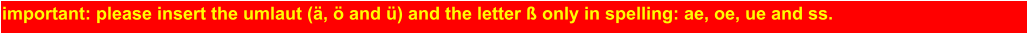 important: please insert the umlaut (ä, ö and ü) and the letter ß only in spelling: ae, oe, ue and ss.