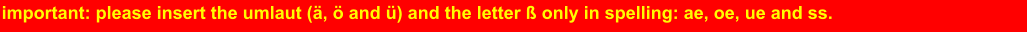 important: please insert the umlaut (ä, ö and ü) and the letter ß only in spelling: ae, oe, ue and ss.