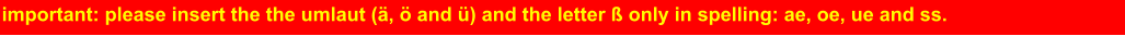 important: please insert the the umlaut (ä, ö and ü) and the letter ß only in spelling: ae, oe, ue and ss.